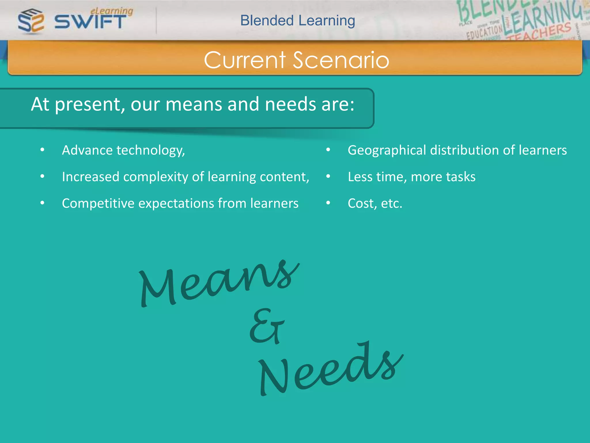 Blended Learning 
What are Blended Learning Strategies? Contd… 
Current Scenario 
At present, our means and needs are: 
• Advance technology, 
• Increased complexity of learning content, 
• Competitive expectations from learners 
• Geographical distribution of learners 
• Less time, more tasks 
• Cost, etc. 
 