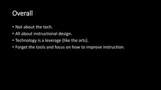 Overall 
• Not about the tech. 
• All about instructional design. 
• Technology is a leverage (like the arts). 
• Forget the tools and focus on how to improve instruction. 
 