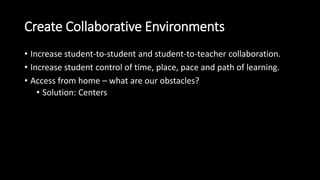 Create Collaborative Environments 
• Increase student-to-student and student-to-teacher collaboration. 
• Increase student control of time, place, pace and path of learning. 
• Access from home – what are our obstacles? 
• Solution: Centers 
 