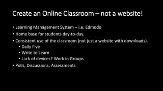 Create an Online Classroom – not a website! 
• Learning Management System – i.e. Edmodo 
• Home base for students day-to-day. 
• Consistent use of the classroom (not just a website with downloads). 
• Daily Five 
• Write to Learn 
• Lack of devices? Work in Groups 
• Polls, Discussions, Assessments 
 