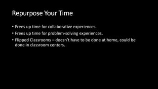 Repurpose Your Time 
• Frees up time for collaborative experiences. 
• Frees up time for problem-solving experiences. 
• Flipped Classrooms – doesn’t have to be done at home, could be 
done in classroom centers. 
 