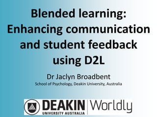 Blended learning:
Enhancing communication
and student feedback
using D2L
Dr Jaclyn Broadbent
School of Psychology, Deakin University, Australia
 
