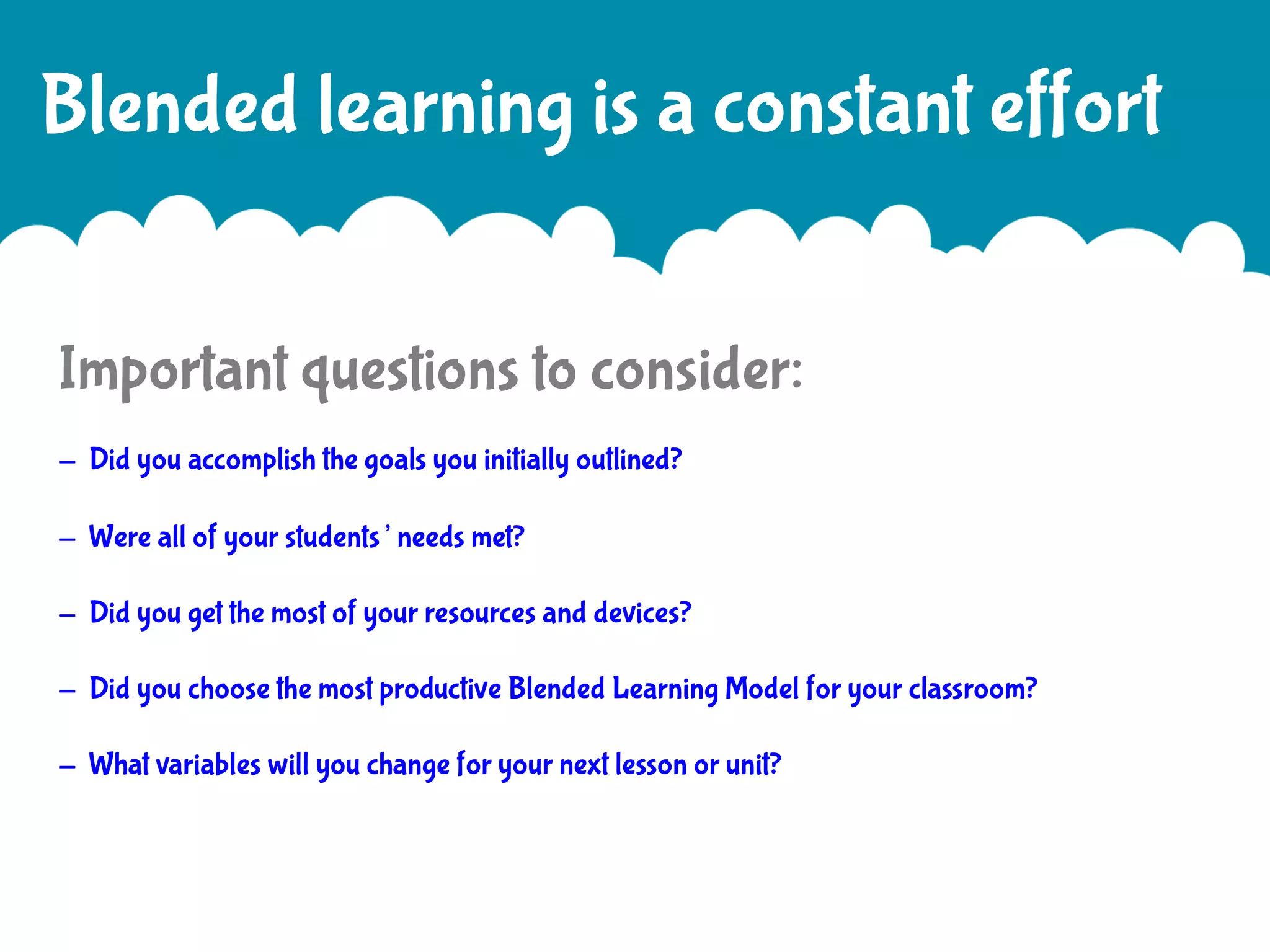 Blended learning is a constant effort
Important questions to consider:
- Did you accomplish the goals you initially outlined?
- Were all of your students’ needs met?
- Did you get the most of your resources and devices?
- Did you choose the most productive Blended Learning Model for your classroom?
- What variables will you change for your next lesson or unit?

 