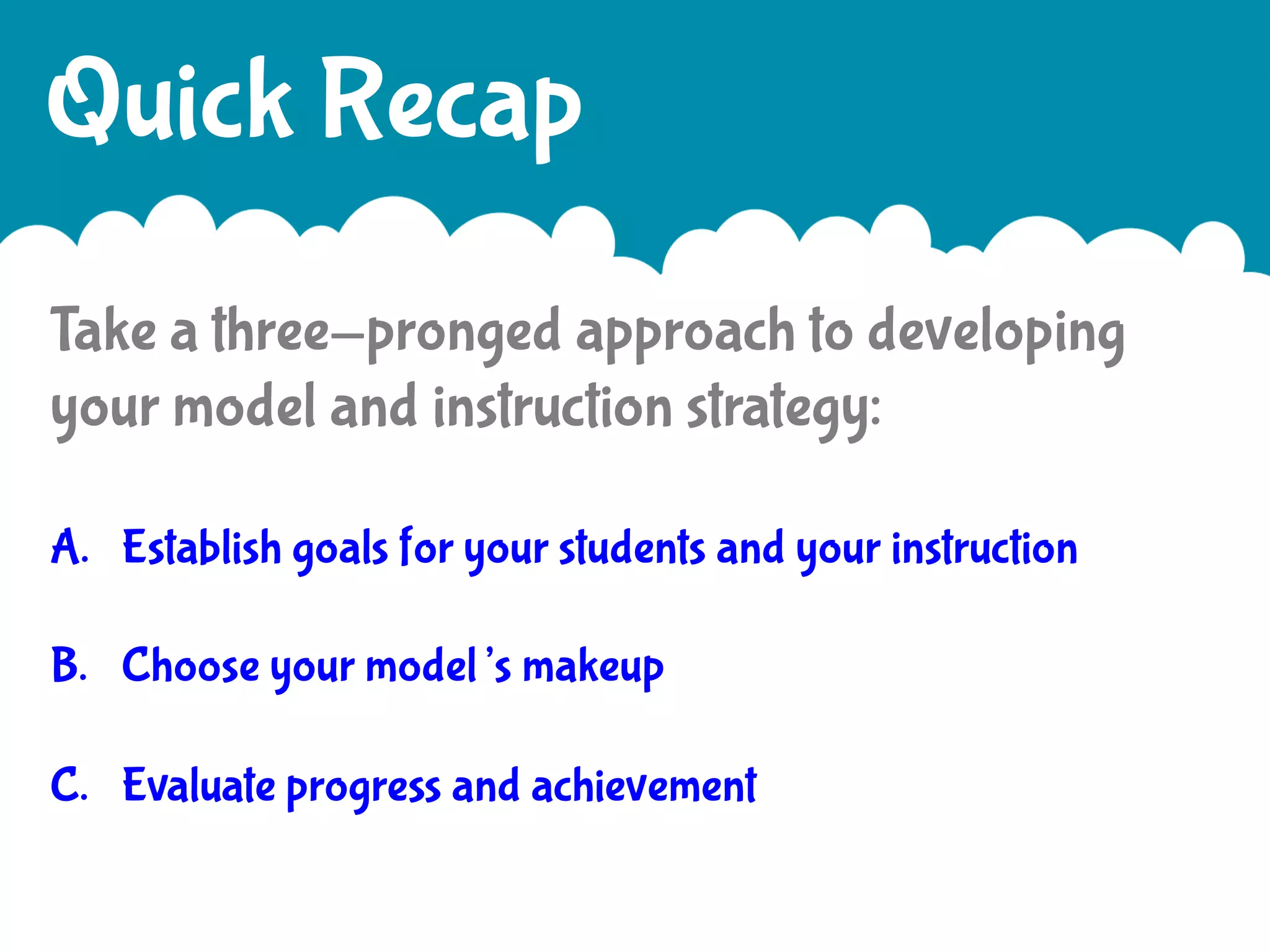 Quick Recap
Take a three-pronged approach to developing
your model and instruction strategy:
A.  Establish goals for your students and your instruction
B.  Choose your model’s makeup
C.  Evaluate progress and achievement

 