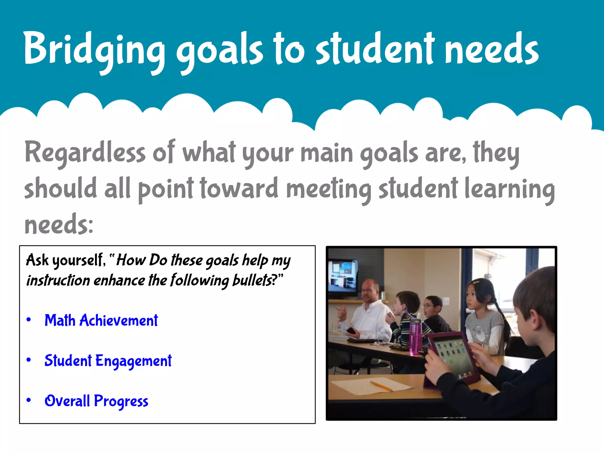 Bridging goals to student needs
Regardless of what your main goals are, they
should all point toward meeting student learning
needs:
Ask yourself, “How Do these goals help my
instruction enhance the following bullets?”
•  Math Achievement
•  Student Engagement
•  Overall Progress

 