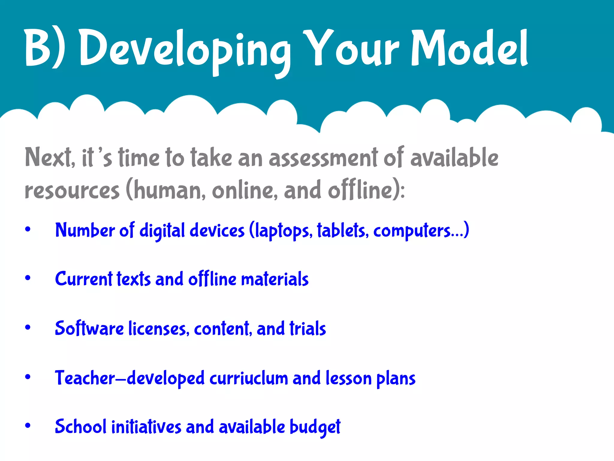 B) Developing Your Model
Next, it’s time to take an assessment of available
resources (human, online, and offline):
• 

Number of digital devices (laptops, tablets, computers…)

• 

Current texts and offline materials

• 

Software licenses, content, and trials

• 

Teacher-developed curriuclum and lesson plans

• 

School initiatives and available budget

 