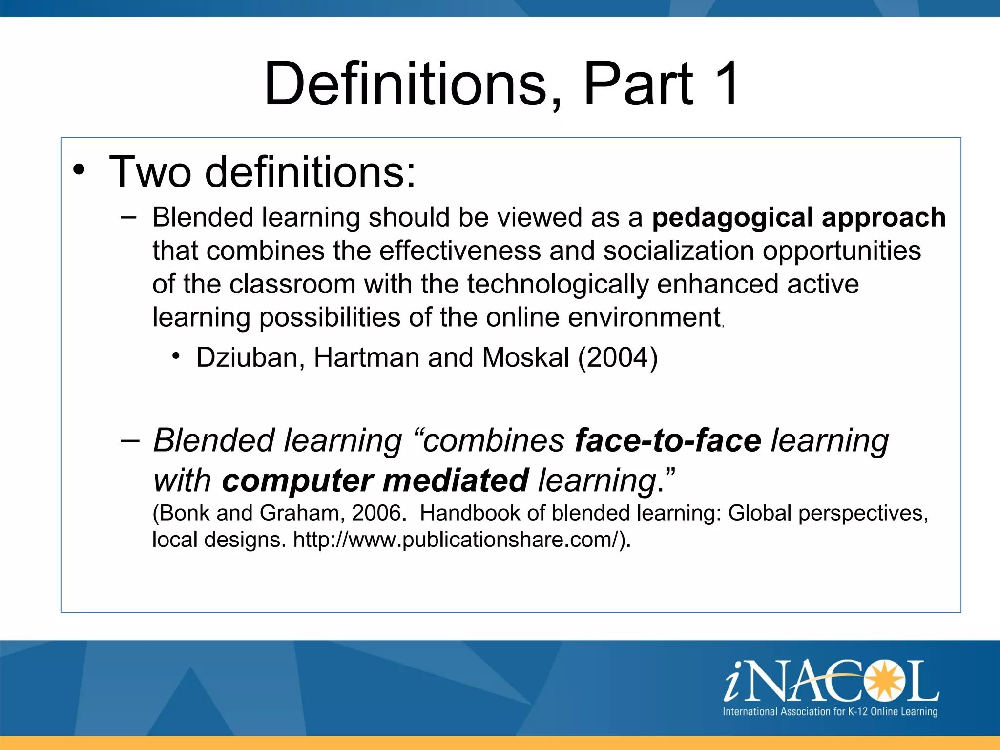 Definitions, Part 1
• Two definitions:
  – Blended learning should be viewed as a pedagogical approach
    that combines the effectiveness and socialization opportunities
    of the classroom with the technologically enhanced active
    learning possibilities of the online environment      ,


      • Dziuban, Hartman and Moskal (2004)


  – Blended learning “combines face-to-face learning
    with computer mediated learning.”
    (Bonk and Graham, 2006. Handbook of blended learning: Global perspectives,
    local designs. http://www.publicationshare.com/).
 