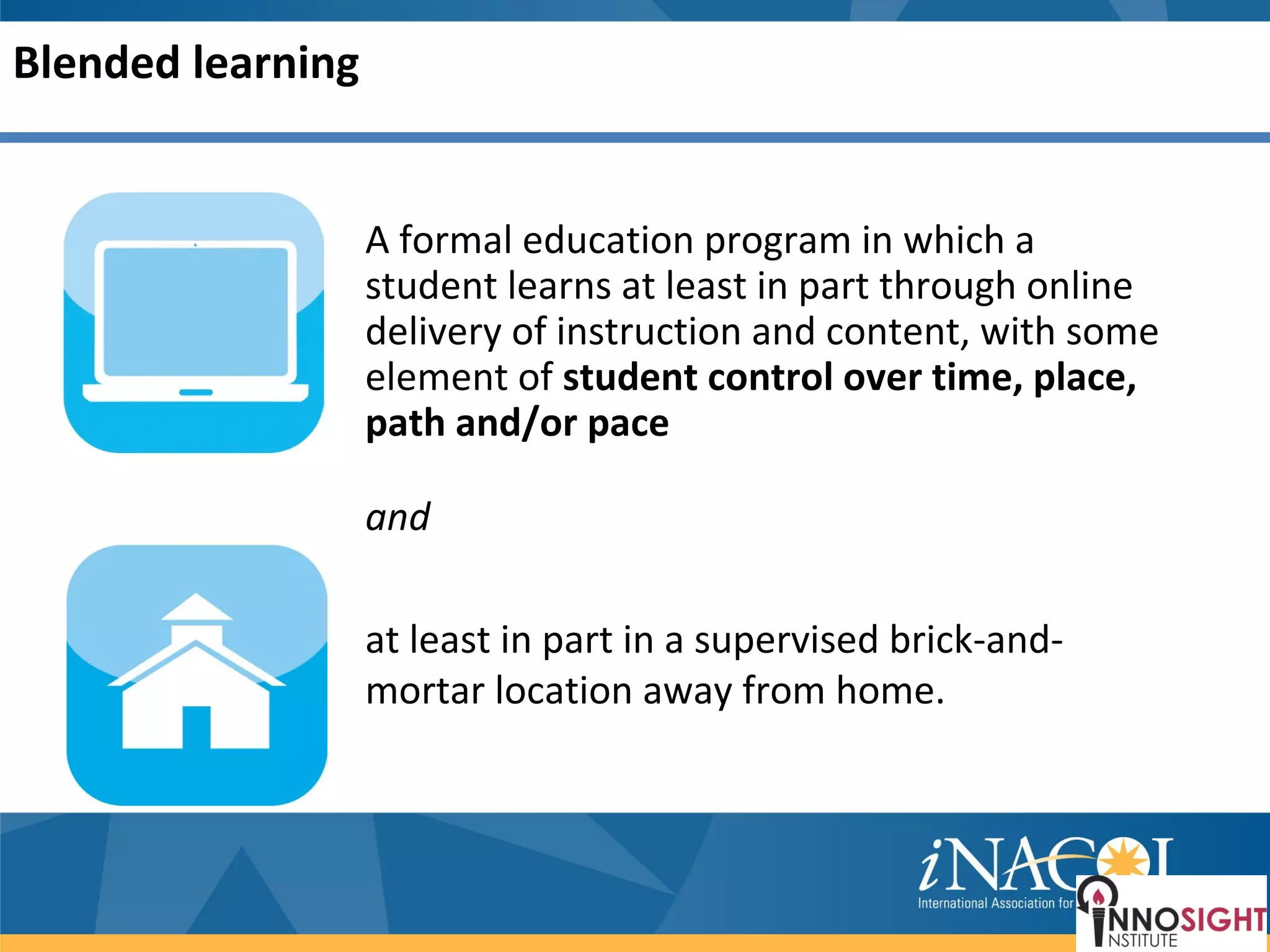 Blended learning


                   A formal education program in which a
                   student learns at least in part through online
                   delivery of instruction and content, with some
                   element of student control over time, place,
                   path and/or pace

                   and

                   at least in part in a supervised brick-and-
                   mortar location away from home.
 
