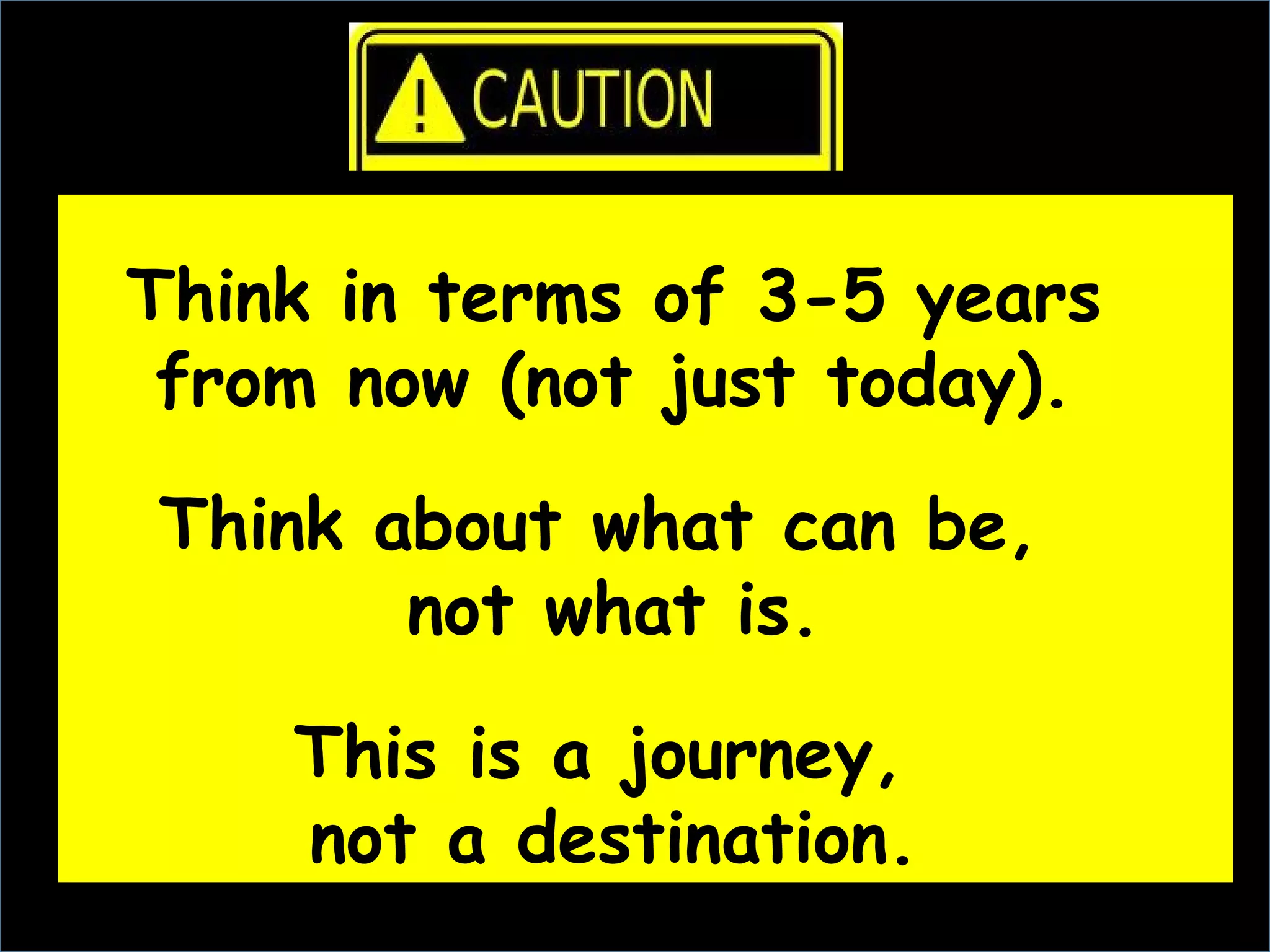 Think in terms of 3-5 years
 from now (not just today).

Think about what can be,
       not what is.

    This is a journey,
    not a destination.
 