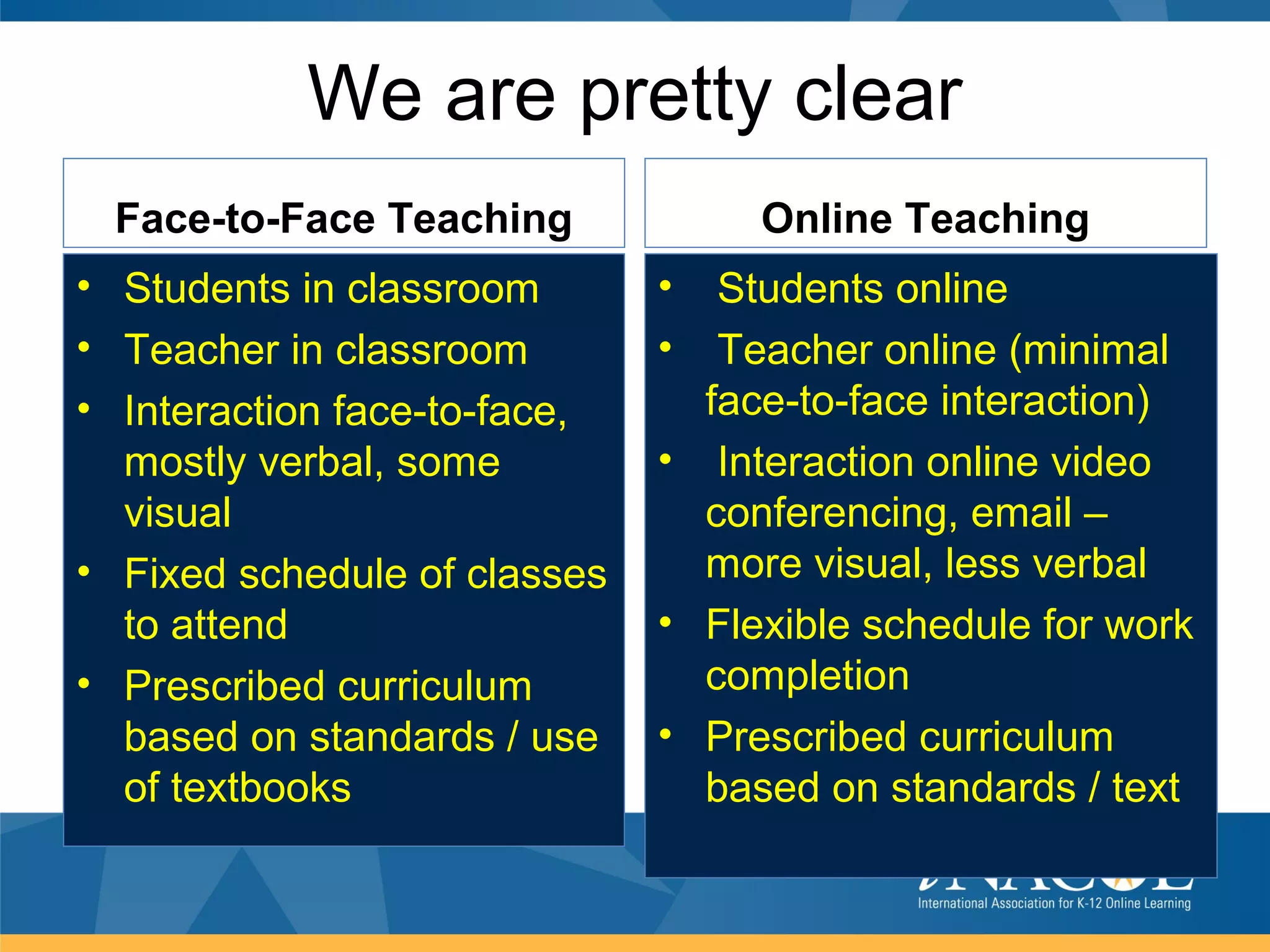 We are pretty clear
 Face-to-Face Teaching             Online Teaching
• Students in classroom       •  Students online
• Teacher in classroom        •  Teacher online (minimal
• Interaction face-to-face,     face-to-face interaction)
  mostly verbal, some         • Interaction online video
  visual                        conferencing, email –
• Fixed schedule of classes     more visual, less verbal
  to attend                   • Flexible schedule for work
• Prescribed curriculum         completion
  based on standards / use    • Prescribed curriculum
  of textbooks                  based on standards / text
 