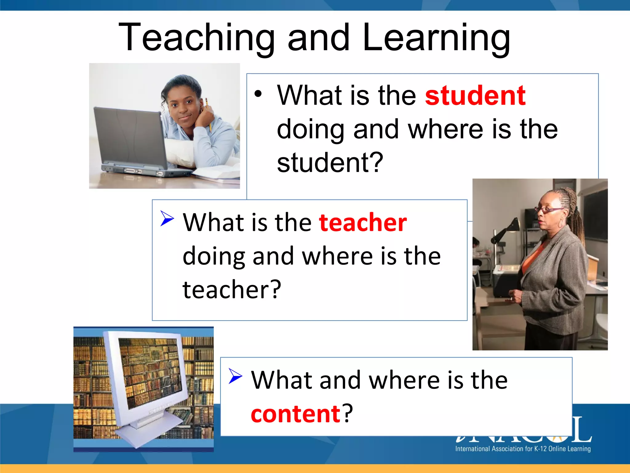 Teaching and Learning
         • What is the student
           doing and where is the
           student?
   What is the teacher
   doing and where is the
   teacher?


        What and where is the
         content?
 