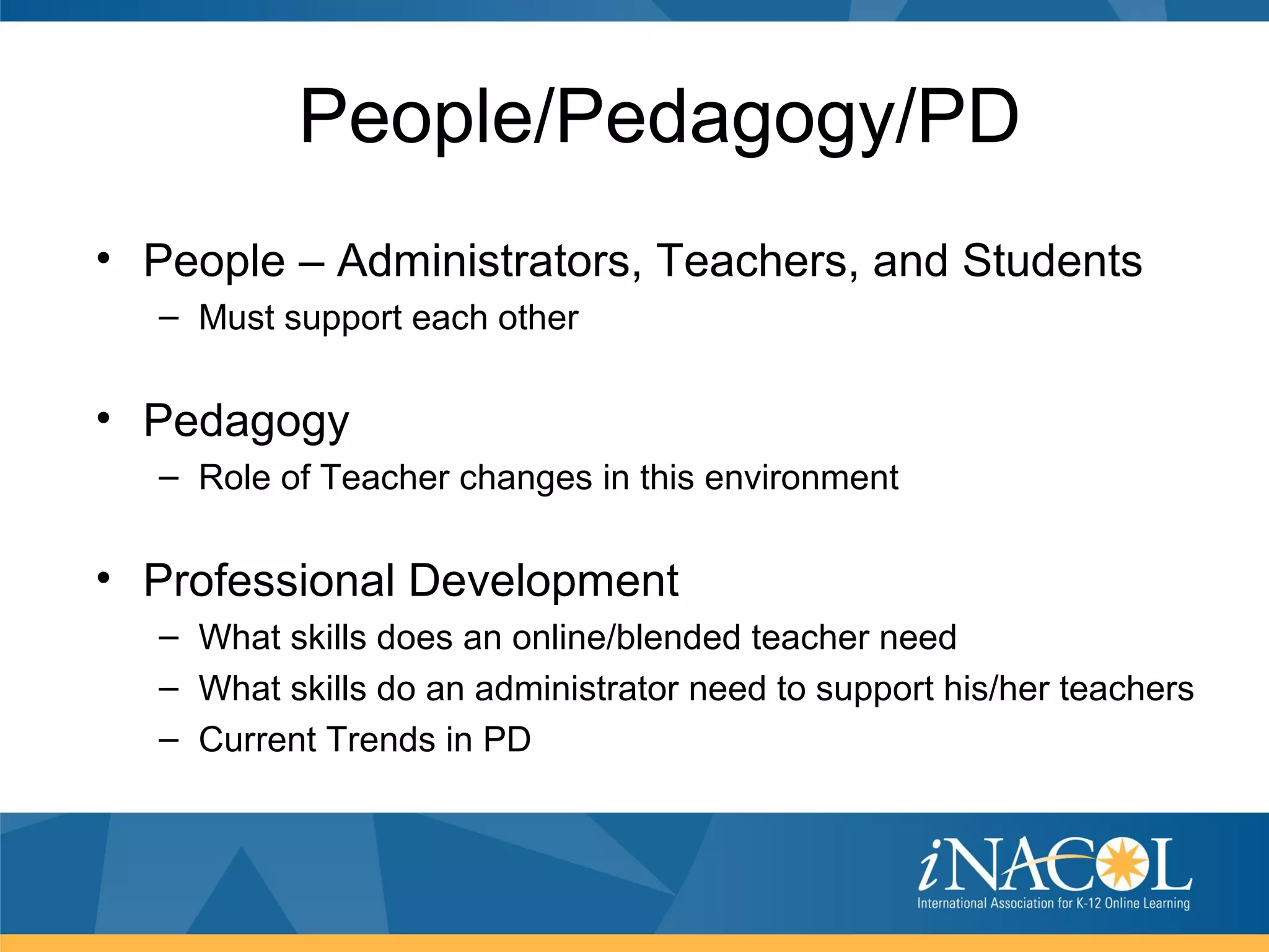 People/Pedagogy/PD
• People – Administrators, Teachers, and Students
  – Must support each other


• Pedagogy
  – Role of Teacher changes in this environment


• Professional Development
  – What skills does an online/blended teacher need
  – What skills do an administrator need to support his/her teachers
  – Current Trends in PD
 