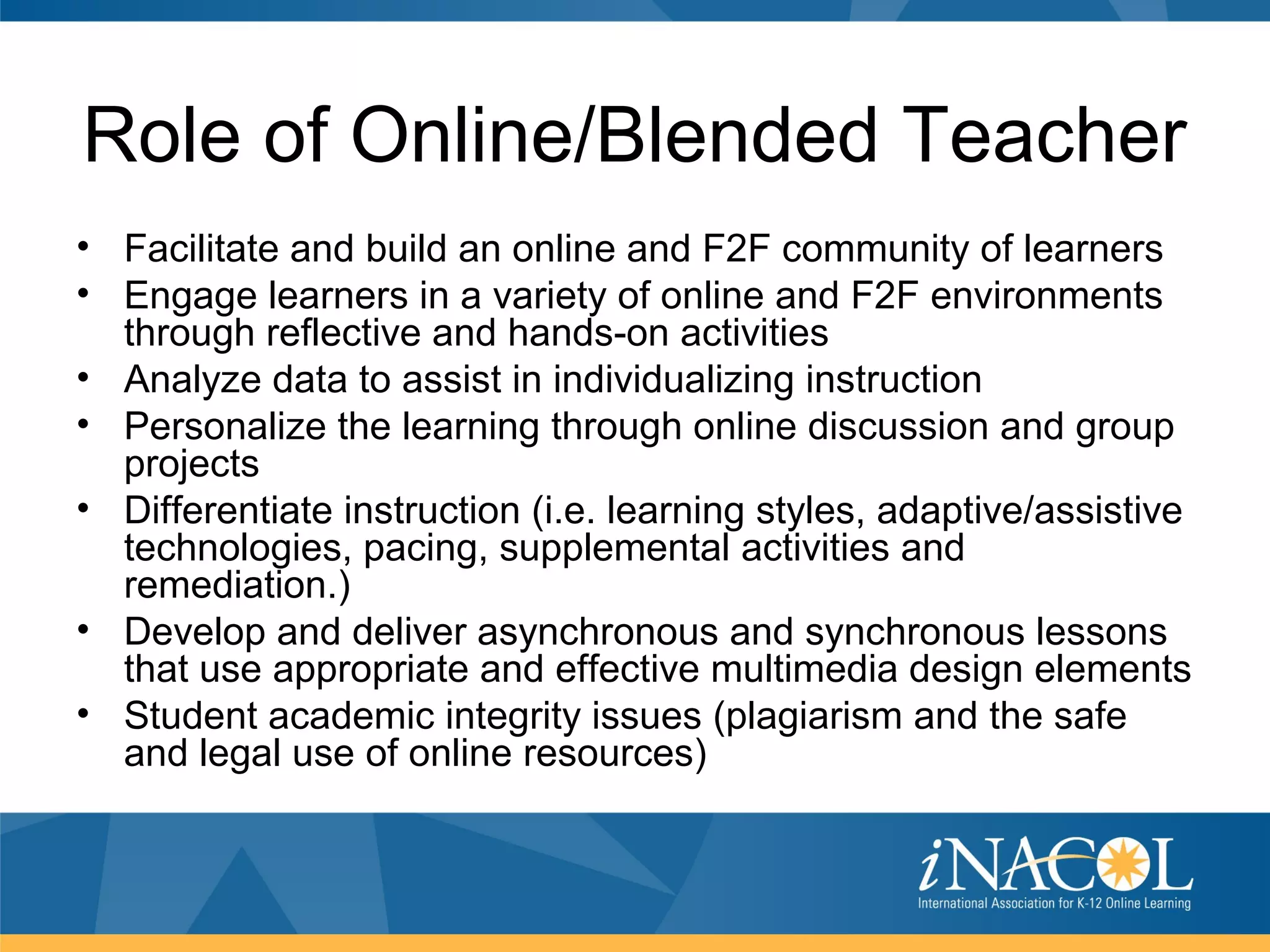 Role of Online/Blended Teacher
• Facilitate and build an online and F2F community of learners
• Engage learners in a variety of online and F2F environments
  through reflective and hands-on activities
• Analyze data to assist in individualizing instruction
• Personalize the learning through online discussion and group
  projects
• Differentiate instruction (i.e. learning styles, adaptive/assistive
  technologies, pacing, supplemental activities and
  remediation.)
• Develop and deliver asynchronous and synchronous lessons
  that use appropriate and effective multimedia design elements
• Student academic integrity issues (plagiarism and the safe
  and legal use of online resources)
 