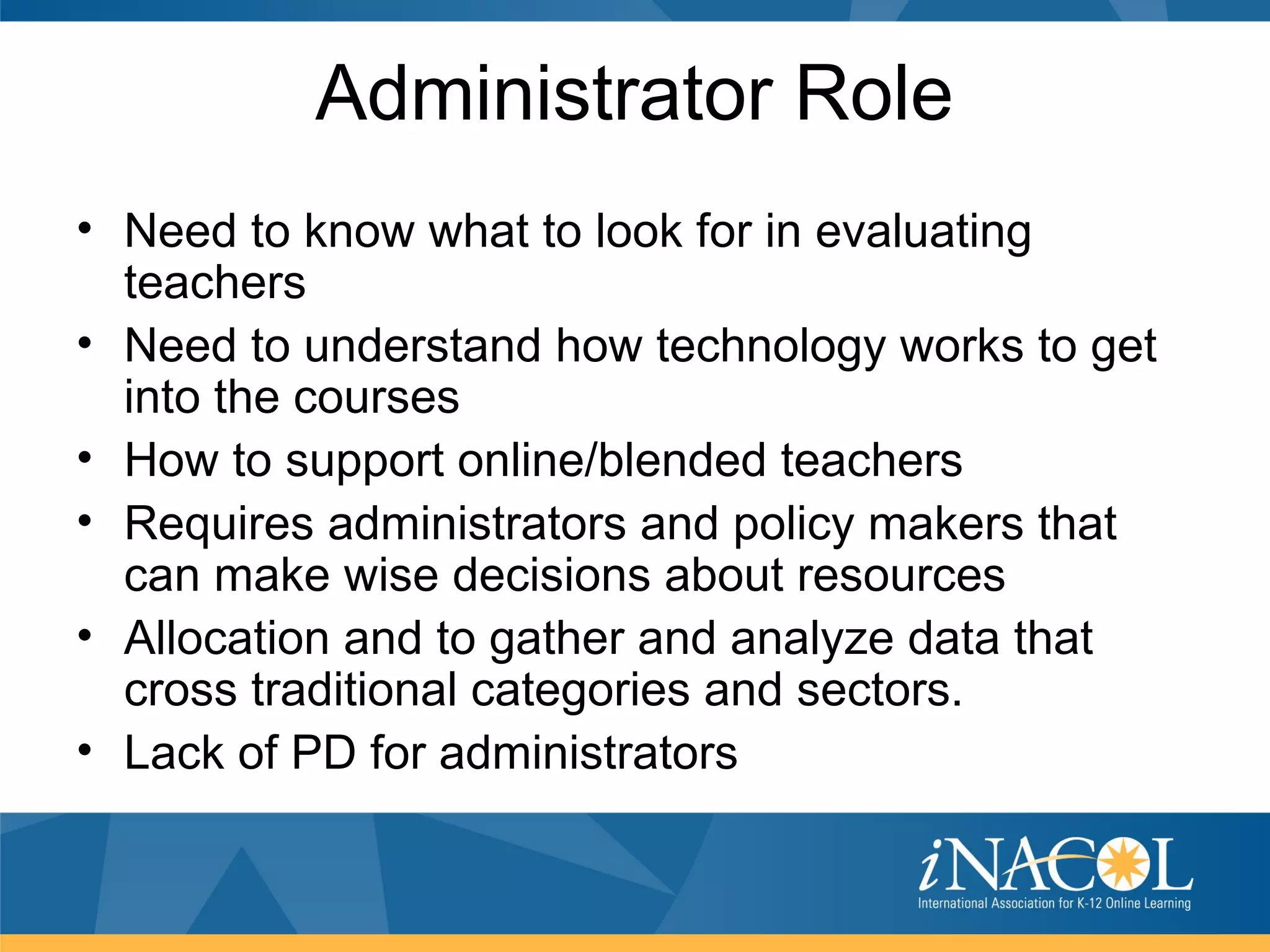 Administrator Role
• Need to know what to look for in evaluating
  teachers
• Need to understand how technology works to get
  into the courses
• How to support online/blended teachers
• Requires administrators and policy makers that
  can make wise decisions about resources
• Allocation and to gather and analyze data that
  cross traditional categories and sectors.
• Lack of PD for administrators
 