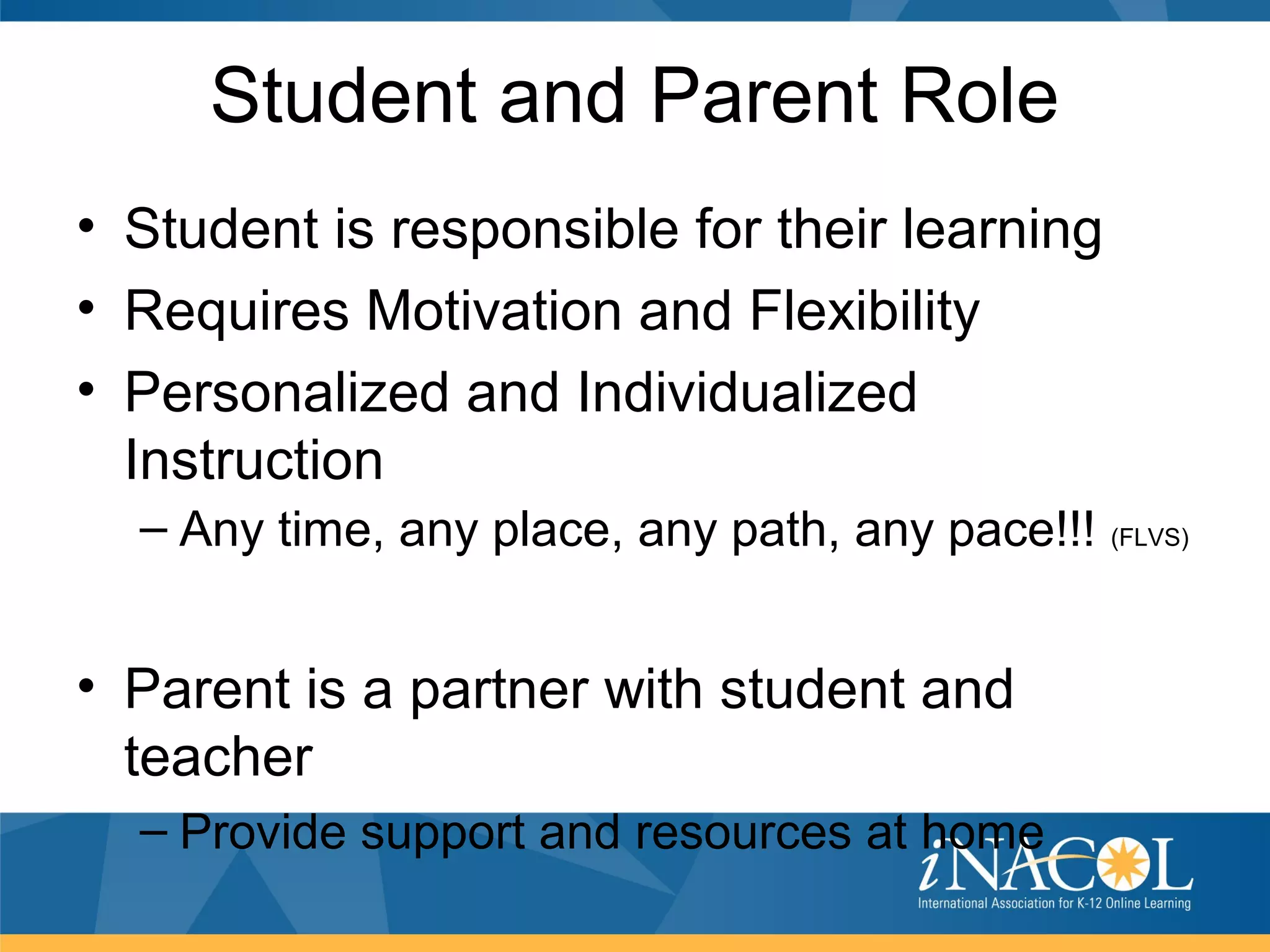 Student and Parent Role
• Student is responsible for their learning
• Requires Motivation and Flexibility
• Personalized and Individualized
  Instruction
  – Any time, any place, any path, any pace!!!   (FLVS)




• Parent is a partner with student and
  teacher
  – Provide support and resources at home
 