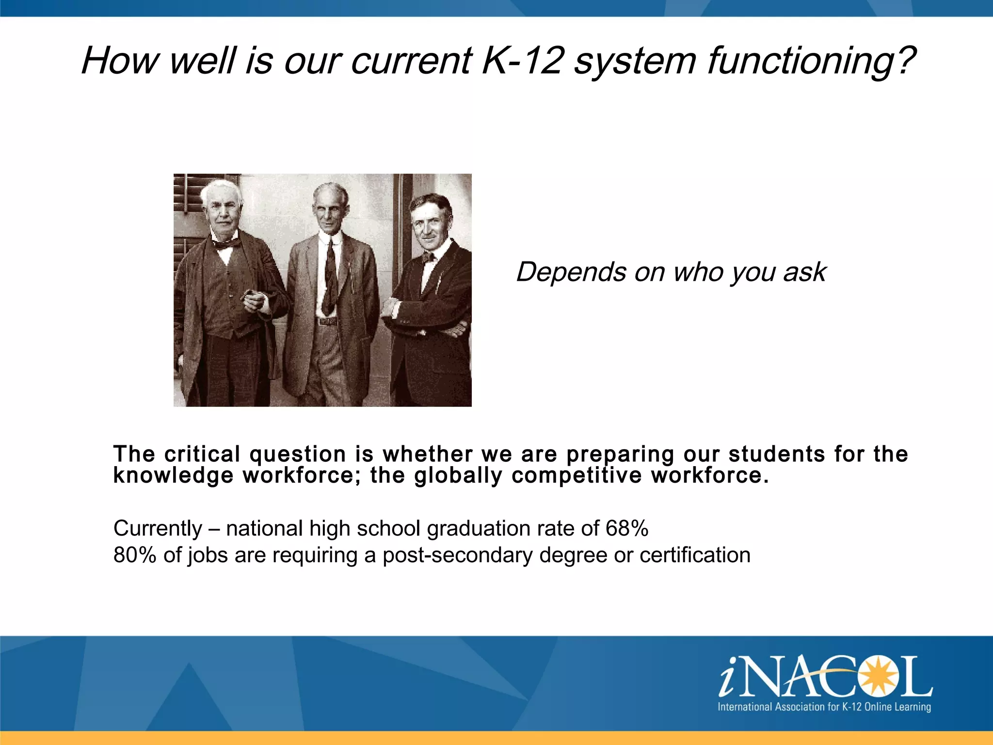 How well is our current K-12 system functioning?




                                          Depends on who you ask




 The critical question is whether we are preparing our students for the
 knowledge workforce; the globally competitive workforce.

 Currently – national high school graduation rate of 68%
 80% of jobs are requiring a post-secondary degree or certification
 