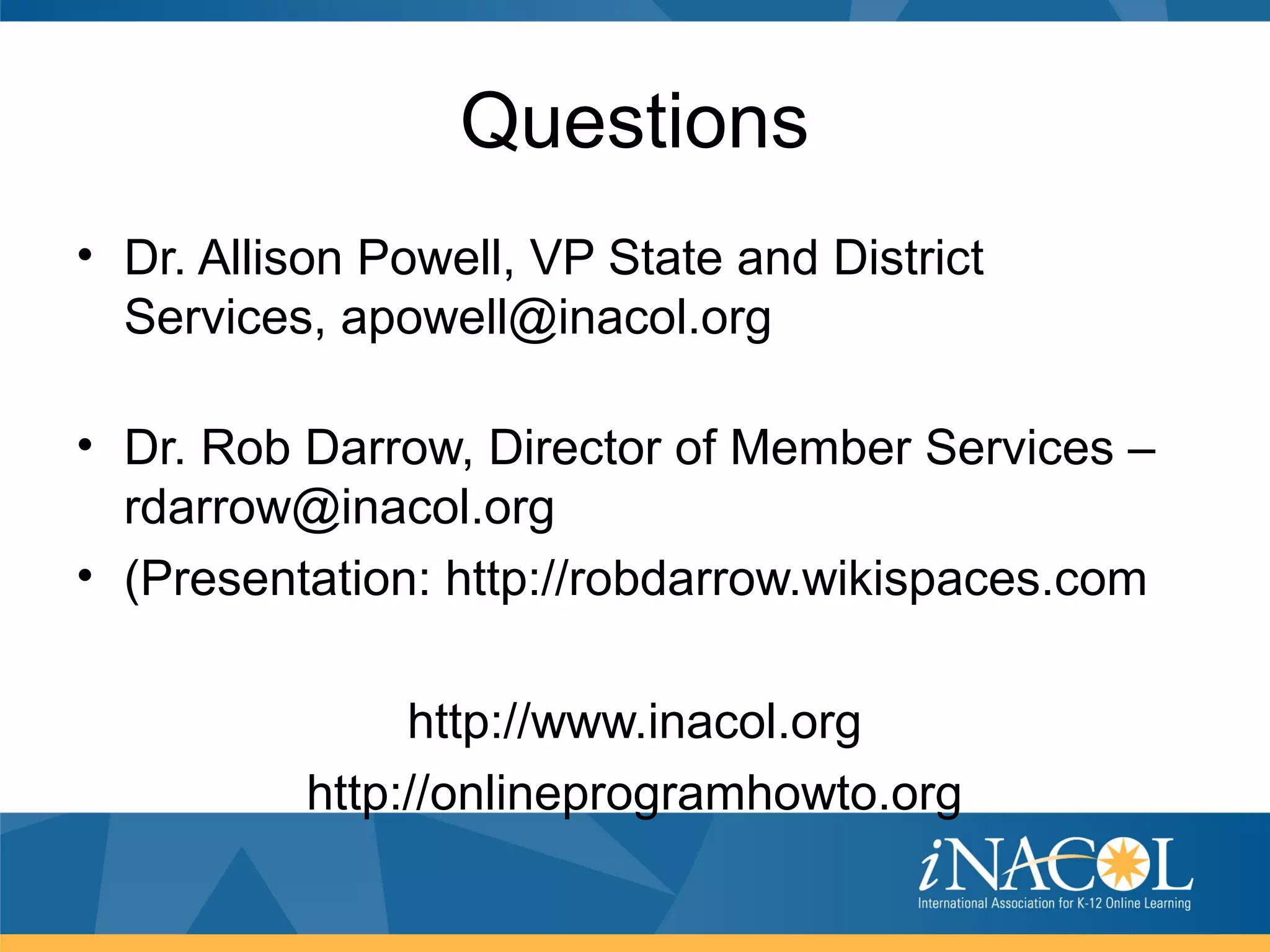 Questions
• Dr. Allison Powell, VP State and District
  Services, apowell@inacol.org

• Dr. Rob Darrow, Director of Member Services –
  rdarrow@inacol.org
• (Presentation: http://robdarrow.wikispaces.com

               http://www.inacol.org
          http://onlineprogramhowto.org
 