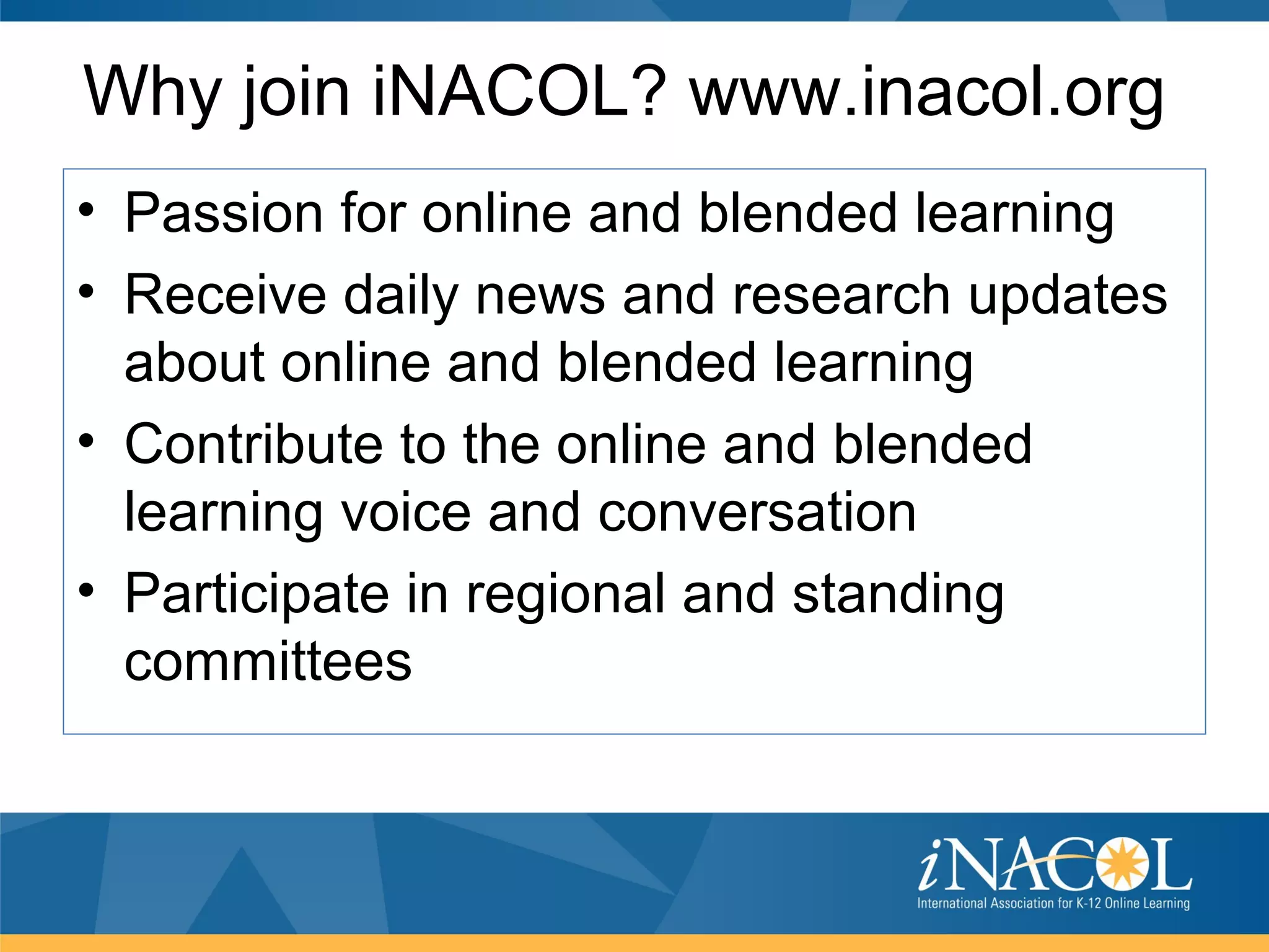 Why join iNACOL? www.inacol.org
• Passion for online and blended learning
• Receive daily news and research updates
  about online and blended learning
• Contribute to the online and blended
  learning voice and conversation
• Participate in regional and standing
  committees
 
