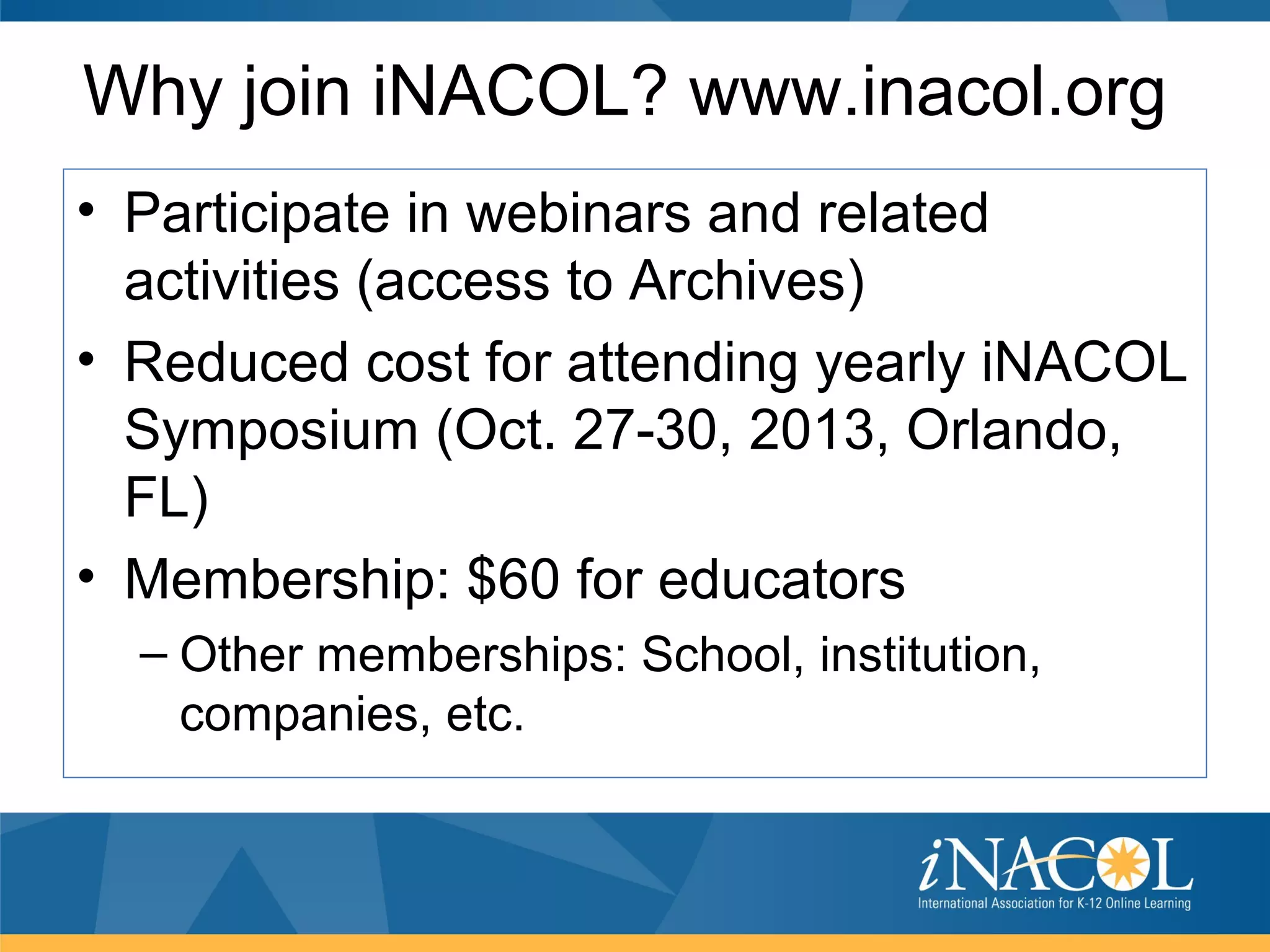 Why join iNACOL? www.inacol.org
• Participate in webinars and related
  activities (access to Archives)
• Reduced cost for attending yearly iNACOL
  Symposium (Oct. 27-30, 2013, Orlando,
  FL)
• Membership: $60 for educators
  – Other memberships: School, institution,
    companies, etc.
 