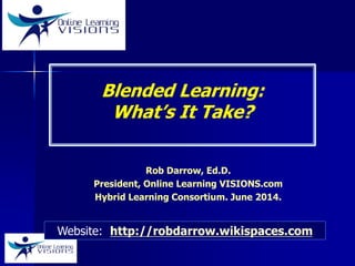 Blended Learning:
What’s It Take?
Rob Darrow, Ed.D.
President, Online Learning VISIONS.com
Hybrid Learning Consortium. June 2014.
Website: http://robdarrow.wikispaces.com
 