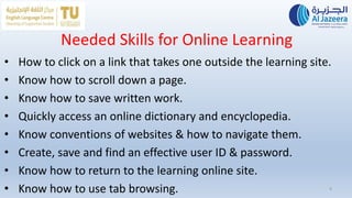 Needed Skills for Online Learning
• How to click on a link that takes one outside the learning site.
• Know how to scroll down a page.
• Know how to save written work.
• Quickly access an online dictionary and encyclopedia.
• Know conventions of websites & how to navigate them.
• Create, save and find an effective user ID & password.
• Know how to return to the learning online site.
• Know how to use tab browsing. 9
 