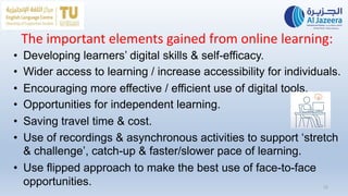 The important elements gained from online learning:
• Developing learners’ digital skills & self-efficacy.
• Wider access to learning / increase accessibility for individuals.
• Encouraging more effective / efficient use of digital tools.
• Opportunities for independent learning.
• Saving travel time & cost.
• Use of recordings & asynchronous activities to support ‘stretch
& challenge’, catch-up & faster/slower pace of learning.
• Use flipped approach to make the best use of face-to-face
opportunities. 12
 