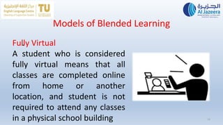 13
Models of Blended Learning
.
Fully Virtual
A student who is considered
fully virtual means that all
classes are completed online
from home or another
location, and student is not
required to attend any classes
in a physical school building
 