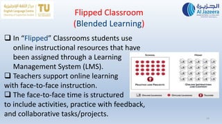 Flipped Classroom
(Blended Learning)
14
 In “Flipped” Classrooms students use
online instructional resources that have
been assigned through a Learning
Management System (LMS).
 Teachers support online learning
with face-to-face instruction.
 The face-to-face time is structured
to include activities, practice with feedback,
and collaborative tasks/projects.
 