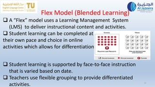 Flex Model (Blended Learning)
15
 A “Flex” model uses a Learning Management System
(LMS) to deliver instructional content and activities.
 Student learning can be completed at
their own pace and choice in online
activities which allows for differentiation.
 Student learning is supported by face-to-face instruction
that is varied based on date.
 Teachers use flexible grouping to provide differentiated
activities.
 