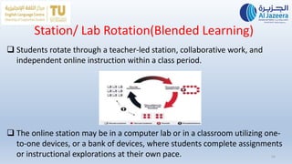 Station/ Lab Rotation(Blended Learning)
16
 Students rotate through a teacher-led station, collaborative work, and
independent online instruction within a class period.
 The online station may be in a computer lab or in a classroom utilizing one-
to-one devices, or a bank of devices, where students complete assignments
or instructional explorations at their own pace.
 