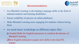 Recommendations
• Use Blended Learning in developing Language skills in the field of
talented students and learning disabilities.
• Ensure reliability of quizzes on online platforms.
• Make Blended Learning more engaging for students without boring
them.
• we need more workshops in different topics like:
 Needed Skills for English instructors to confront the barriers of
Blended Learning.
How English instructors acquire new skills to develop EFL
learner.
18
 