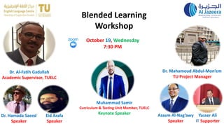 Blended Learning
Workshop
Dr. Hamada Saeed
Speaker
Dr. Al-Fatih Gadallah
Academic Supervisor, TUELC
Dr. Mahamoud Abdul-Mon’em
TU Project Manager
Muhammad Samir
Curriculum & Testing Unit Member, TUELC
Keynote Speaker
Eid Arafa
Speaker
Assem Al-Nag’awy
Speaker
Yasser Ali
IT Supporter
October 19, Wednesday
7:30 PM
 