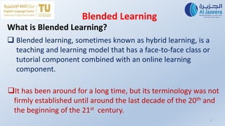 Blended Learning
6
It has been around for a long time, but its terminology was not
firmly established until around the last decade of the 20th and
the beginning of the 21st century.
What is Blended Learning?
 Blended learning, sometimes known as hybrid learning, is a
teaching and learning model that has a face-to-face class or
tutorial component combined with an online learning
component.
 