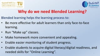 Why do we need Blended Learning?
Blended learning helps the learning process to:
• Be more effective for adult learners than only face-to-face
learning.
• Run “Make up” classes.
• Make homework more convenient and appealing.
• Enable easier monitoring of student progress.
• Enable students to acquire digital literacy/digital readiness, and
needed skills for “Online Learning”. 7
 