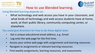 How to use Blended learning.
Using Blended learning depends on:
• What technology and web access you have in your classroom, and
what kinds of technology and web access students have at home,
work; at their public library, community computing center, or
elsewhere.
You could give directions for how to do these digital tasks:
• Get a unique educational email address, e.g. Gmail.
• Log onto the web page for the first time.
• Access your online web page with assignments and learning resources.
• Navigate to assignments or relevant learning resources.
• Find weekly assignments, learning resources, and assessments. 8
 