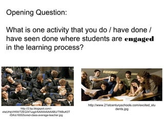 Opening Question:
What is one activity that you do / have done /
have seen done where students are engaged
in the learning process?
http://2.bp.blogspot.com/-
xtwUHpVH5II/TZEQ3t7uqgI/AAAAAAAAABU/Tf4BuK0T
rDA/s1600/bored-class-average-teacher.jpg
http://www.21stcenturyschools.com/excited_stu
dents.jpg
 