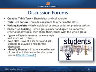 © 2016 Boise State University 26
Discussion Forums
• Creative Think Tank – Share ideas and collaborate.
• Tech Help Forum – Provide assistance to others in the class.
• Writing Roulette – Each individual or group builds on previous writing.
• Consensus Building – Small groups meet and agree on important
criteria for any topic, then share their results with the whole group.
• Jigsaw – Experts learn or review a topic
and share with others.
• Role Play – Invent a scenario and ask
learners to assume a role for the
discussion.
• Identify Themes – Create a word image
of prominent themes in the discussion
forum. (Wordle, Tagxedo)
 