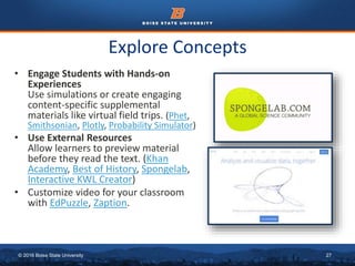 © 2016 Boise State University 27
Explore Concepts
• Engage Students with Hands-on
Experiences
Use simulations or create engaging
content-specific supplemental
materials like virtual field trips. (Phet,
Smithsonian, Plotly, Probability Simulator)
• Use External Resources
Allow learners to preview material
before they read the text. (Khan
Academy, Best of History, Spongelab,
Interactive KWL Creator)
• Customize video for your classroom
with EdPuzzle, Zaption.
 