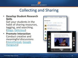 © 2016 Boise State University 30
Collecting and Sharing
• Develop Student Research
Skills
Get your students in the
habit of sharing resources,
tagging, and searching.
(Diigo, Delicious)
• Promote Interaction
Conduct creative and
meaningful discussions
(Voicethread, Google
Hangouts)
 