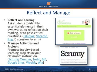© 2016 Boise State University 31
Reflect and Manage
• Reflect on Learning
Ask students to identify
essential elements in their
own words, to reflect on their
reading, or to pose critical
questions. (Edublog, Vocaroo,
Jing, Discussion Forums)
• Manage Activities and
Projects
Promote inquiry-based
learning projects in your
classroom instruction.
(Scrumy, Yammer, Trello, BIE,
Google Sites, Weebly, Wix)
 