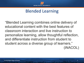 © 2016 Boise State University 5
Blended Learning
“Blended Learning combines online delivery of
educational content with the best features of
classroom interaction and live instruction to
personalize learning, allow thoughtful reflection,
and differentiate instruction from student to
student across a diverse group of learners.”
(iNACOL)
 