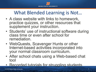 © 2016 Boise State University 7
What Blended Learning is Not…
• A class website with links to homework,
practice quizzes, or other resources that
supplement your instruction.
• Students’ use of instructional software during
class time or even after school for
remediation.
• WebQuests, Scavenger Hunts or other
Internet-based activities incorporated into
your normal classroom curriculum.
• After school chats using a Web-based chat
tool
• Recorded tutorials for struggling students
 