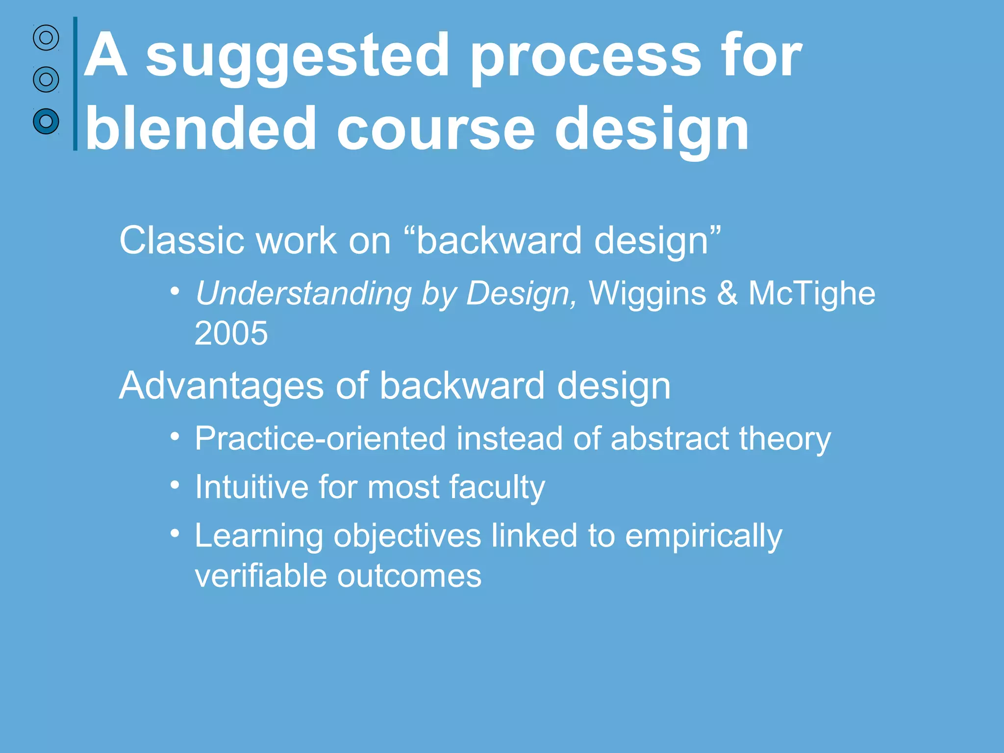 A suggested process for
blended course design
Classic work on “backward design”
• Understanding by Design, Wiggins & McTighe 2005
Advantages of backward design
• Practice-oriented instead of abstract theory
• Intuitive for most faculty
• Learning objectives linked to empirically verifiable
outcomes
• Focus on learning sequence helps structure
decisions regarding technology and the online/face-
to-face blend
 