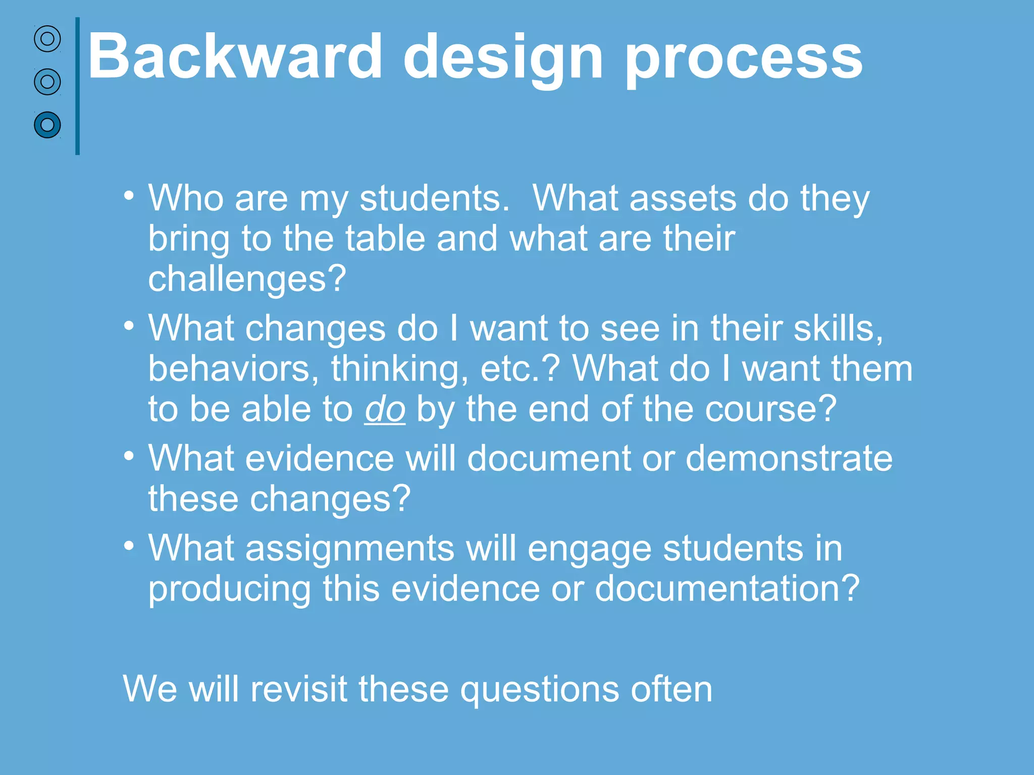 Backward design process
• Who are my students. What assets do they
bring to the table and what are their
challenges?
• What changes do I want to see in their skills,
behaviors, thinking, etc.? What do I want them
to be able to do by the end of the course?
• What evidence will document or demonstrate
these changes?
• What assignments will engage students in
producing this evidence or documentation?
We will revisit these questions often
 