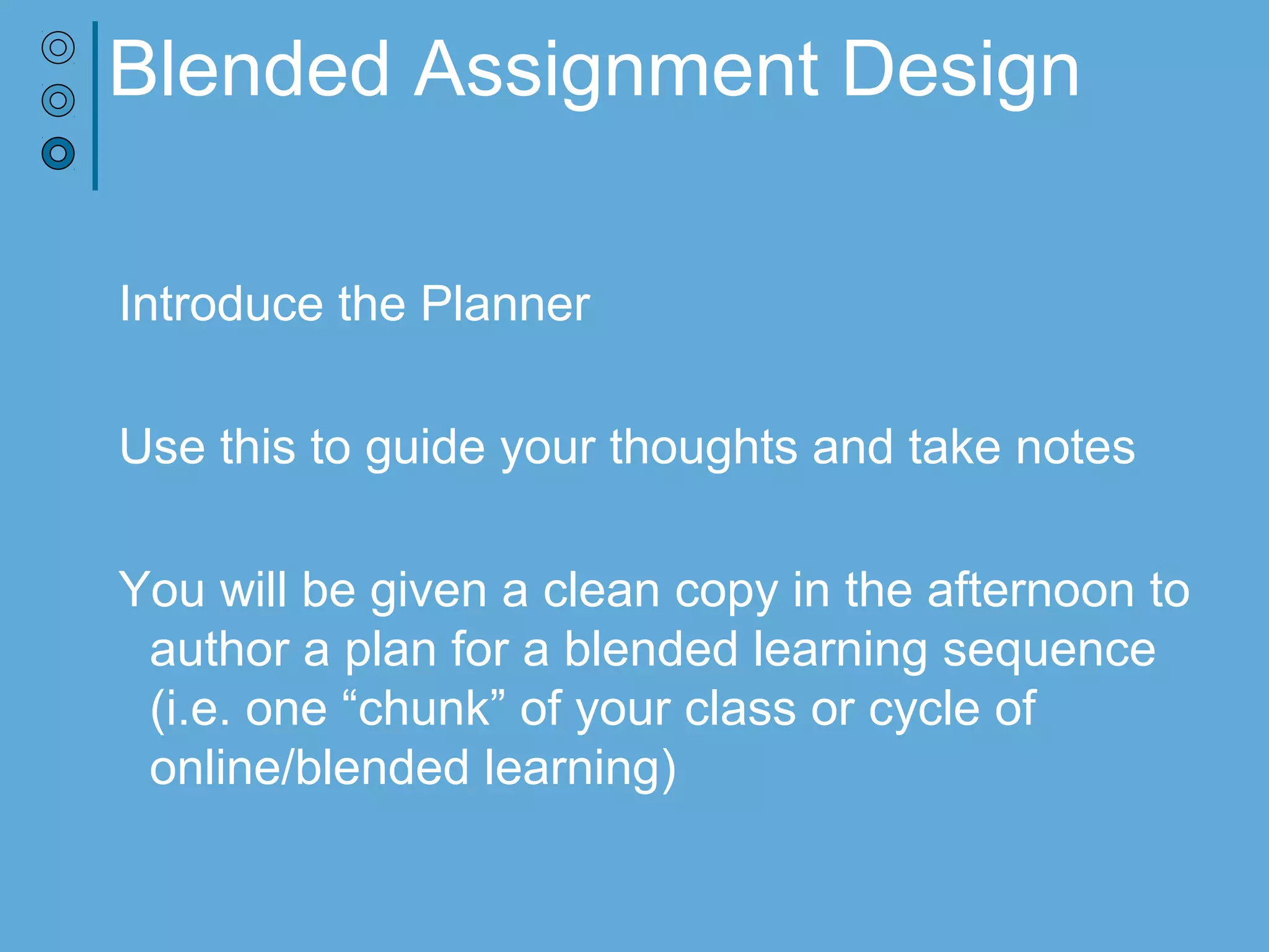 Blended Assignment Design
Introduce the Planner
Use this to guide your thoughts and take notes
You will be given a clean copy in the afternoon to
author a plan for a blended learning sequence
(i.e. one “chunk” of your class or cycle of
online/blended learning)
 