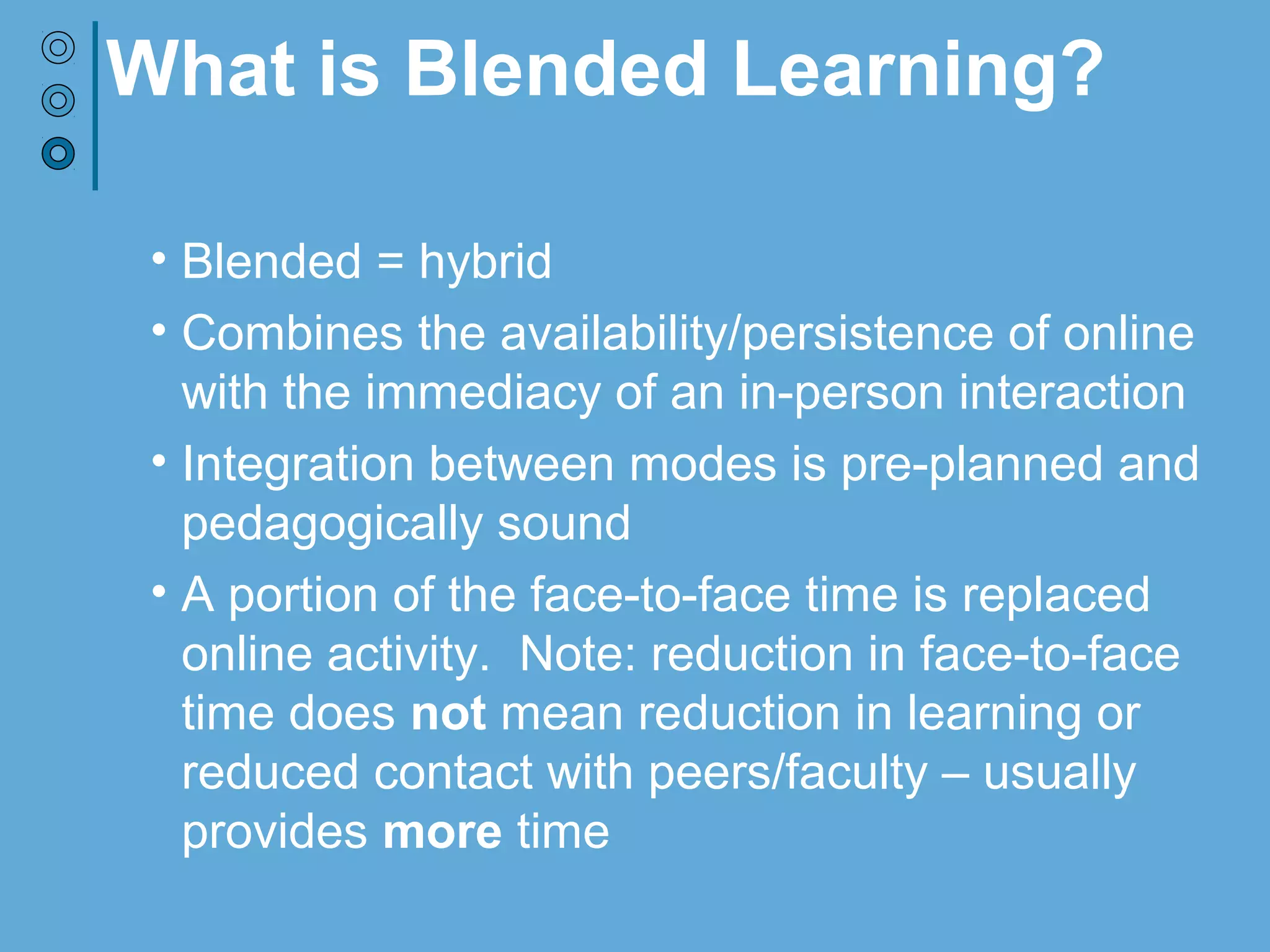What is Blended Learning?
• Blended = hybrid
• Combines the availability/persistence of online
with the immediacy of in-person interaction
• Integration between modes is pre-planned and
pedagogically sound
• A portion of the face-to-face time is replaced
online activity. Note: reduction in face-to-face
time does not mean reduction in learning or
reduced contact with peers/faculty – usually
provides more time
 