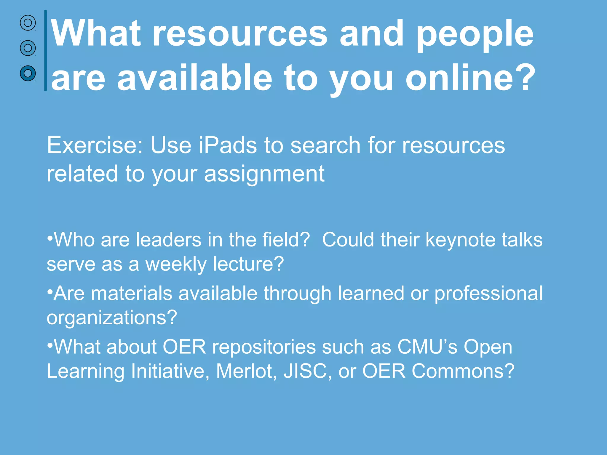 What resources and people
are available to you online?
Exercise: Use iPads to search for resources
related to your assignment
•Who are leaders in the field? Could their keynote talks
serve as a weekly lecture?
•Are materials available through learned or professional
organizations?
•What about OER repositories such as CMU’s Open
Learning Initiative, Merlot, JISC, or OER Commons?
 