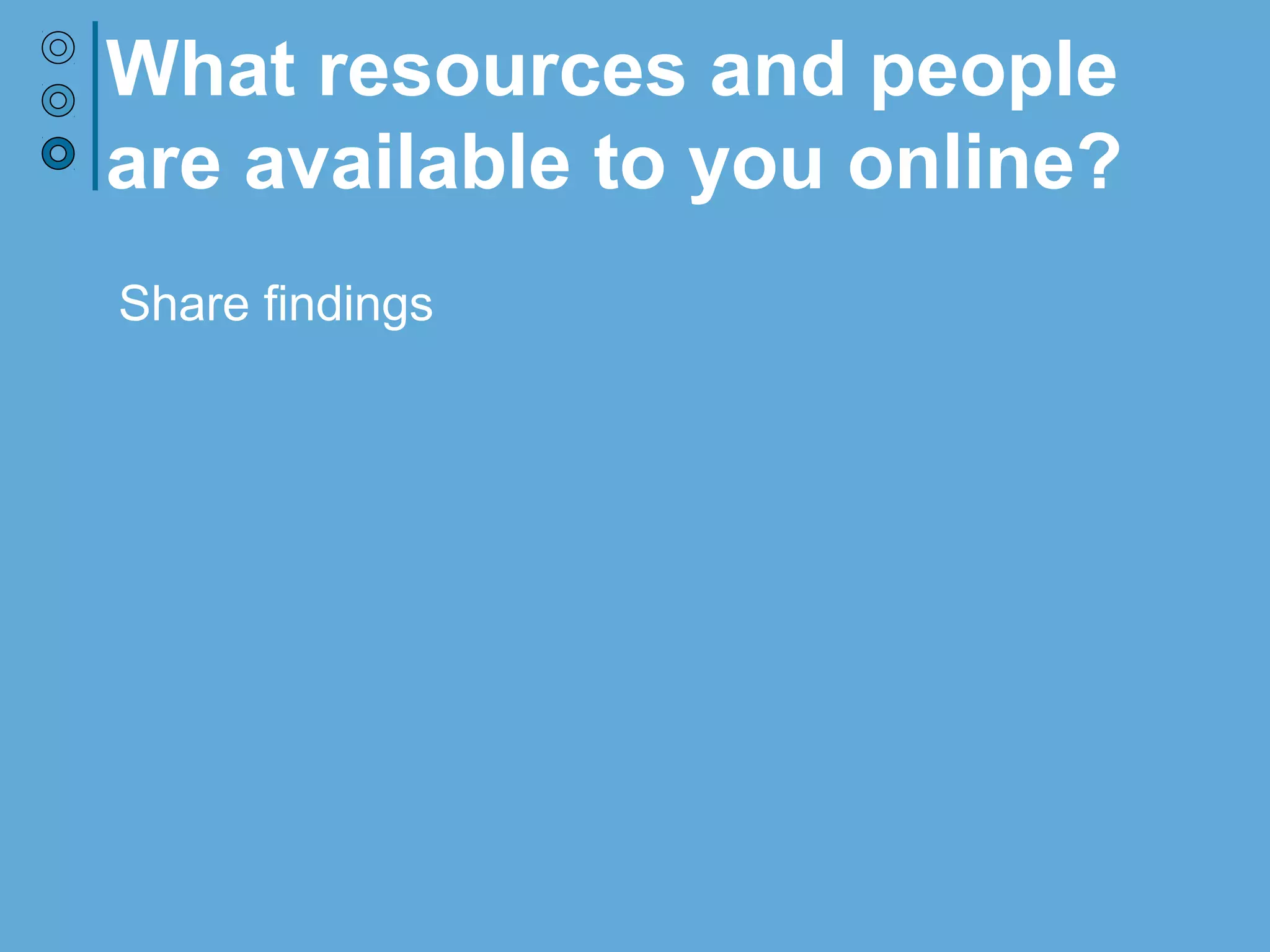 Share findings
What resources and people
are available to you online?
 