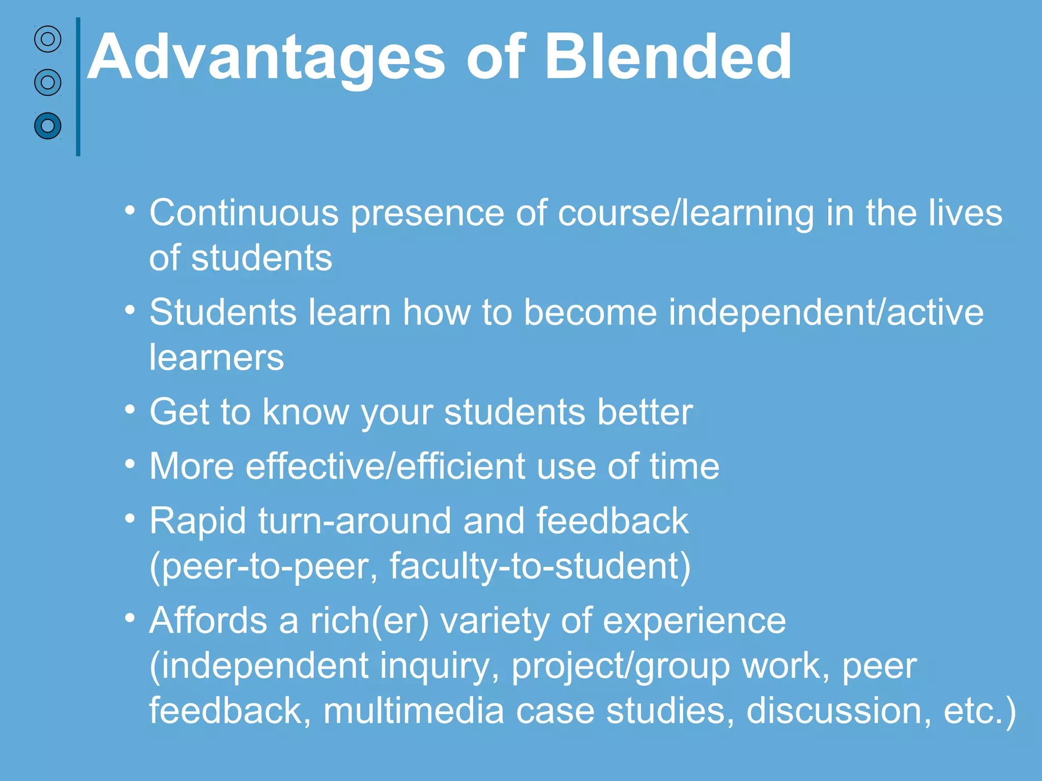 Advantages of Blended
• Continuous presence of course/learning in the lives
of students
• Students learn how to become independent/active
learners
• Get to know your students better
• More effective/efficient use of time
• Rapid turn-around and feedback
(peer-to-peer, faculty-to-student)
• Affords a rich(er) variety of experience
(independent inquiry, project/group work, peer
feedback, multimedia case studies, discussion, etc.)
 