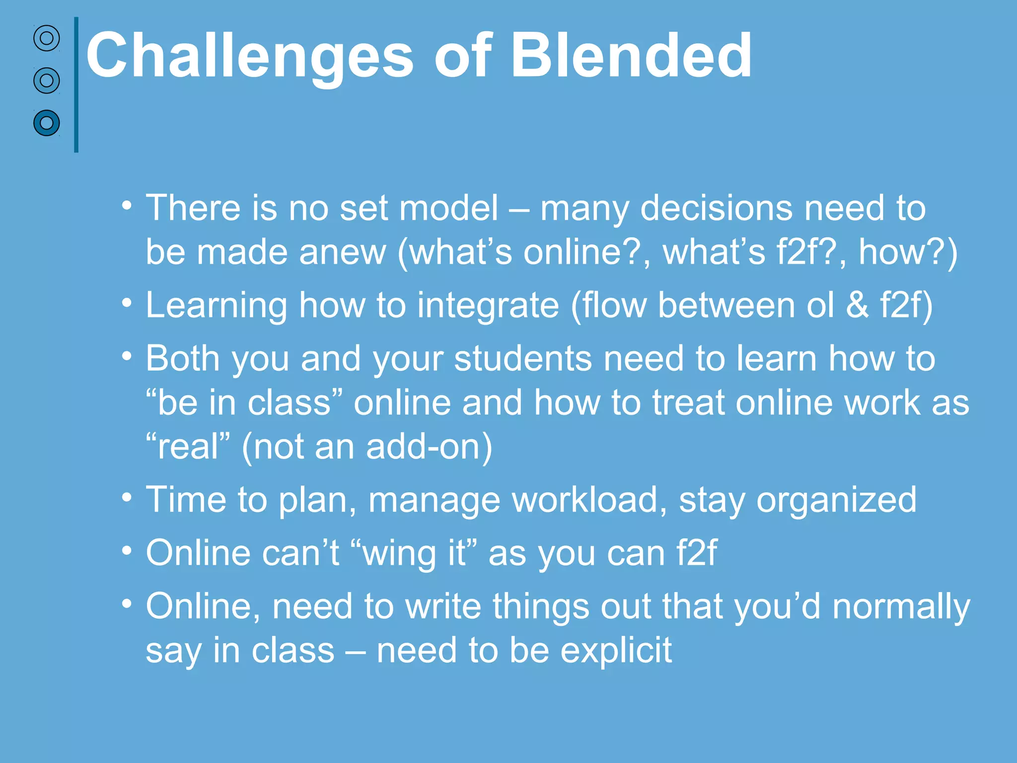 Challenges of Blended
• There is no set model – many decisions need to
be made anew (what’s online?, what’s f2f?, how?)
• Learning how to integrate (flow between ol & f2f)
• Both you and your students need to learn how to
“be in class” online and how to treat online work as
“real” (not an add-on)
• Time to plan, manage workload, stay organized
• Online can’t “wing it” as you can f2f
• Online, need to write things out that you’d normally
say in class – need to be explicit
 